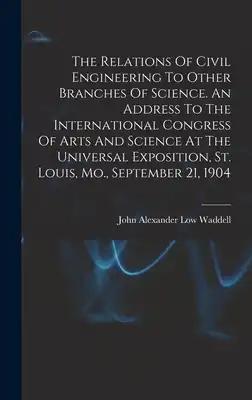 The Relations Of Civil Engineering To Other Branches Of Science. An Address To The International Congress Of Arts And Science At The Universal Exposit