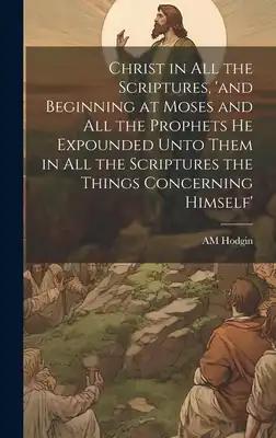 Christ in all the Scriptures, 'and Beginning at Moses and all the Prophets he Expounded Unto Them in all the Scriptures the Things Concerning Himself'