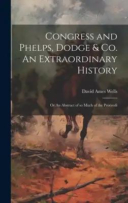Congress and Phelps, Dodge & Co. An Extraordinary History; or An Abstract of so Much of the Proceedi