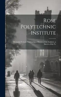 Rose Polytechnic Institute: Memorial Volume Embracing a History of the Institute, a Sketch of the Fo