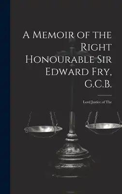 A Memoir of the Right Honourable Sir Edward Fry, G.C.B. [electronic Resource]: Lord Justice of The