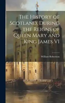 The History of Scotland, During the Reigns of Queen Mary and King James VI