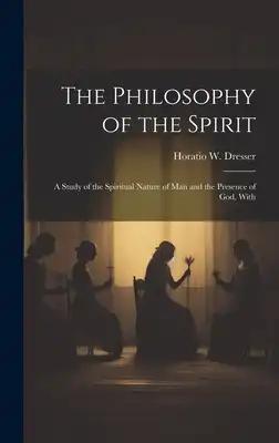The Philosophy of the Spirit: A Study of the Spiritual Nature of Man and the Presence of God, With