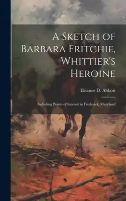 A Sketch of Barbara Fritchie, Whittier's Heroine: Including Points of Interest in Frederick, Maryland