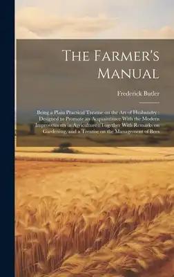 The Farmer's Manual: Being a Plain Practical Treatise on the art of Husbandry: Designed to Promote an Acquaintance With the Modern Improvem