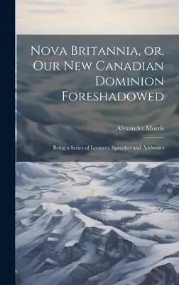 Nova Britannia, or, Our new Canadian Dominion Foreshadowed: Being a Series of Lectures, Speeches and Addresses [microform]