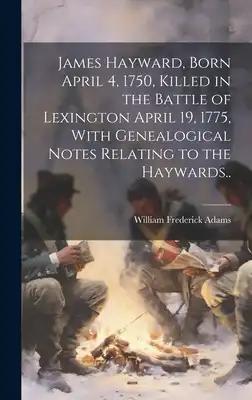 James Hayward, Born April 4, 1750, Killed in the Battle of Lexington April 19, 1775, With Genealogical Notes Relating to the Haywards..