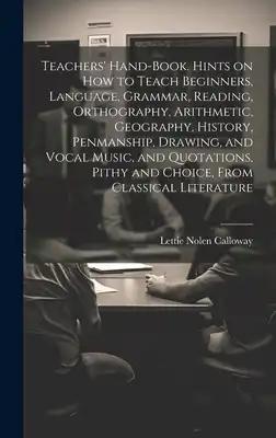 Teachers' Hand-book. Hints on how to Teach Beginners, Language, Grammar, Reading, Orthography, Arithmetic, Geography, History, Penmanship, Drawing, an