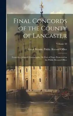 Final Concords of the County of Lancaster: From the Original Chirographs, Or Feet of Fines Preserved in the Public Record Office; Volume 50