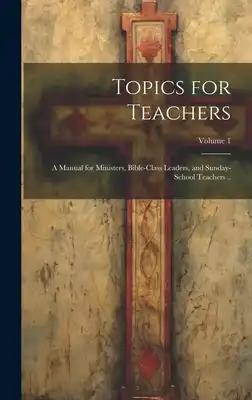 Topics for Teachers: A Manual for Ministers, Bible-class Leaders, and Sunday-school Teachers ..; Volume 1
