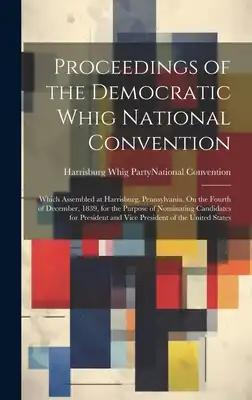 Proceedings of the Democratic Whig National Convention: Which Assembled at Harrisburg, Pennsylvania, On the Fourth of December, 1839, for the Purpose