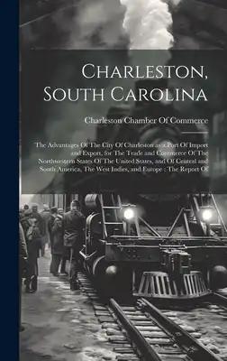Charleston, South Carolina: The Advantages Of The City Of Charleston as a Port Of Import and Export, for The Trade and Commerce Of The Northwester