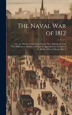 The Naval War of 1812: Or, the History of the United States Navy During the Last War With Great Britain, to Which Is Appended an Account of t