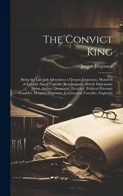 The Convict King: Being the Life and Adventures of Jorgen Jorgenson, Monarch of Iceland, Naval Captain, Revolutionist, British Diplomati