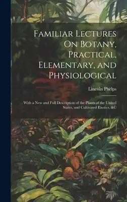 Familiar Lectures On Botany, Practical, Elementary, and Physiological: With a New and Full Description of the Plants of the United States, and Cultiva