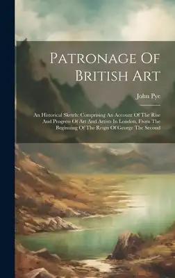 Patronage Of British Art: An Historical Sketch: Comprising An Account Of The Rise And Progress Of Art And Artists In London, From The Beginning