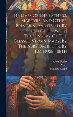 The Lives Of The Fathers, Martyrs, And Other Principal Saints. Ed. By F.c. Husenbeth. [with] The History Of The Blessed Virgin Mary, By The Abbé Orsin