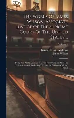 The Works Of James Wilson, Associate Justice Of The Supreme Court Of The United States ...: Being His Public Discourses Upon Jurisprudence And The Pol