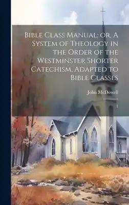 Bible Class Manual: or, A System of Theology in the Order of the Westminster Shorter Catechism, Adapted to Bible Classes: 1