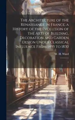 The Architecture of the Renaissance in France, a History of the Evolution of the Arts of Building, Decoration and Garden Design Under Classical Influe