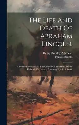 The Life And Death Of Abraham Lincoln.: A Sermon Preached At The Church Of The Holy Trinity Philadelphia, Sunday Morning, April 23, 1865,