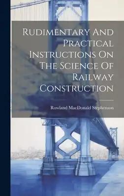 Rudimentary And Practical Instructions On The Science Of Railway Construction