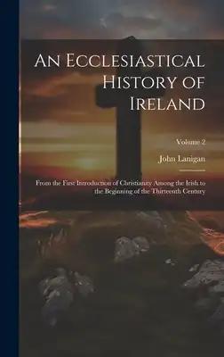 An Ecclesiastical History of Ireland: From the First Introduction of Christianity Among the Irish to the Beginning of the Thirteenth Century; Volume 2
