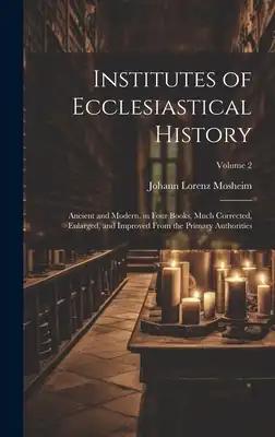 Institutes of Ecclesiastical History: Ancient and Modern, in Four Books, Much Corrected, Enlarged, and Improved From the Primary Authorities; Volume 2