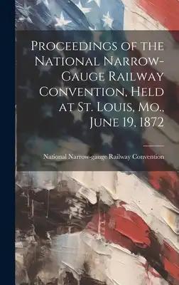 Proceedings of the National Narrow-Gauge Railway Convention, Held at St. Louis, Mo., June 19, 1872