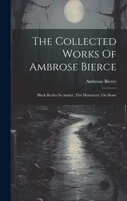 The Collected Works Of Ambrose Bierce: Black Beetles In Amber. The Mummery. On Stone