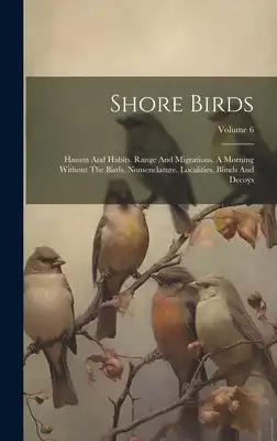 Shore Birds: Haunts And Habits. Range And Migrations. A Morning Without The Birds. Nomenclature. Localities. Blinds And Decoys; Volume 6