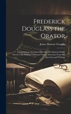Frederick Douglass the Orator: Containing an Account of His Life; His Eminent Public Services; His Brilliant Career as Orator; Selections From His Sp