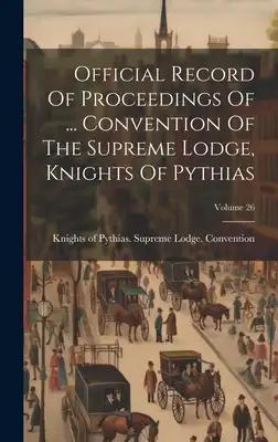 Official Record Of Proceedings Of ... Convention Of The Supreme Lodge, Knights Of Pythias; Volume 26