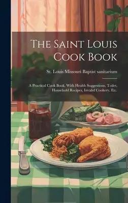 The Saint Louis Cook Book; a Practical Cook Book, With Health Suggestions, Toilet, Household Recipes, Invalid Cookery, etc.