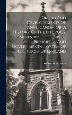 Origin And Developements Of Anglicanism Or, A History Of The Liturgies, Homilies, Articles, Bibles, Principles, And Governmental System Of The Church