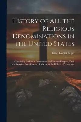 History of All the Religious Denominations in the United States: Containing Authentic Accounts of the Rise and Progress, Faith and Practice, Localitie