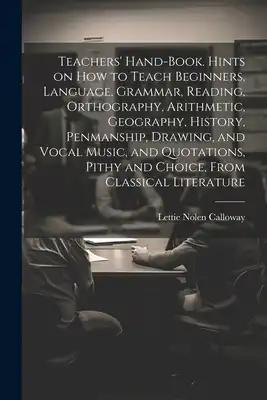 Teachers' Hand-book. Hints on how to Teach Beginners, Language, Grammar, Reading, Orthography, Arithmetic, Geography, History, Penmanship, Drawing, an