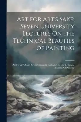 Art for Art's Sake: Seven University Lectures On the Technical Beauties of Painting: Art For Art's Sake: Seven University Lectures On The