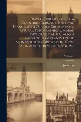 Travels Through the Low Countries, Germany, Italy and France, With Curious Observations, Natural, Topographical, Moral, Physiological, & c. Also, A Ca