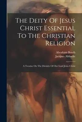 The Deity Of Jesus Christ Essential To The Christian Religion: A Treatise On The Divinity Of Our Lord Jesus Christ