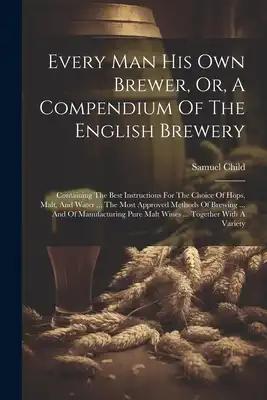 Every Man His Own Brewer, Or, A Compendium Of The English Brewery: Containing The Best Instructions For The Choice Of Hops, Malt, And Water ... The Mo