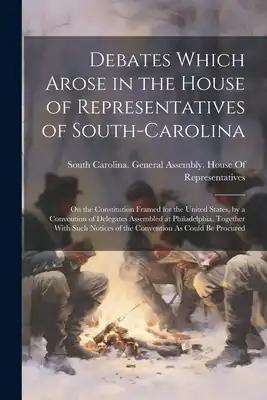Debates Which Arose in the House of Representatives of South-Carolina: On the Constitution Framed for the United States, by a Convention of Delegates
