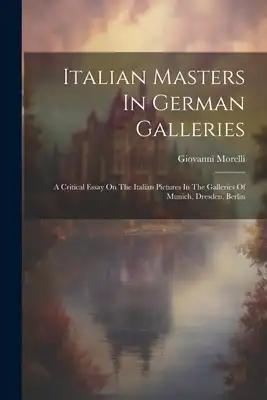 Italian Masters In German Galleries: A Critical Essay On The Italian Pictures In The Galleries Of Munich, Dresden, Berlin