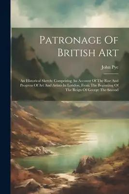 Patronage Of British Art: An Historical Sketch: Comprising An Account Of The Rise And Progress Of Art And Artists In London, From The Beginning