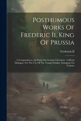 Posthumous Works Of Frederic Ii, King Of Prussia: Correspondence. An Essay On German Literature. A Moral Dialogue, For The Use Of The Young Nobility.