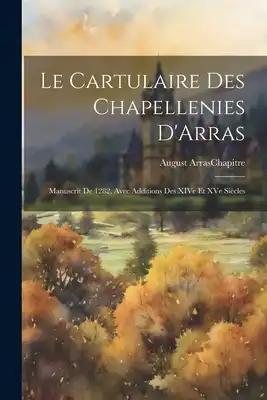 Le Cartulaire des Chapellenies D'Arras: Manuscrit de 1282, Avec Additions des XIVe et XVe Siècles