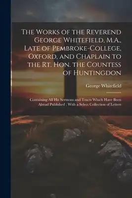 The Works of the Reverend George Whitefield, M.A., Late of Pembroke-College, Oxford, and Chaplain to the Rt. Hon. the Countess of Huntingdon: Containi