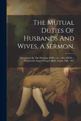 The Mutual Duties Of Husbands And Wives, A Sermon,: Occasioned By The Marriage Of R--- S---, Esq. Of M---. Preached In Argyle-chapel, Bath, August 16t