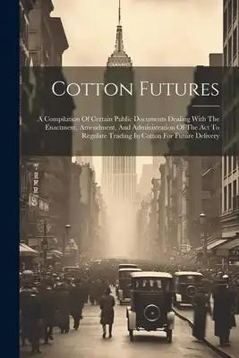Cotton Futures: A Compilation Of Certain Public Documents Dealing With The Enactment, Amendment, And Administration Of The Act To Regu