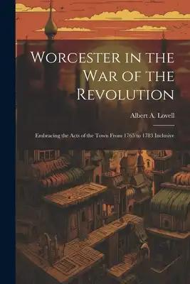 Worcester in the War of the Revolution: Embracing the Acts of the Town From 1765 to 1783 Inclusive